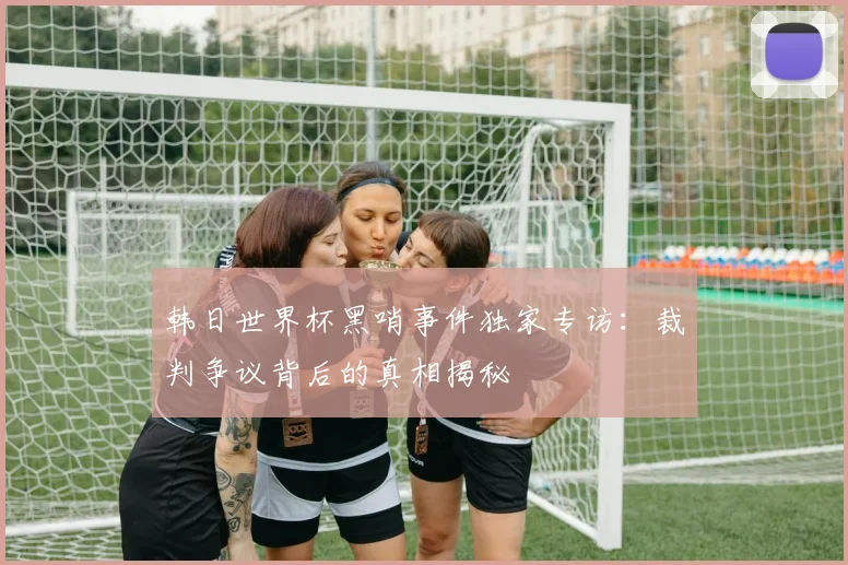 韩日世界杯黑哨事件独家专访：裁判争议背后的真相揭秘