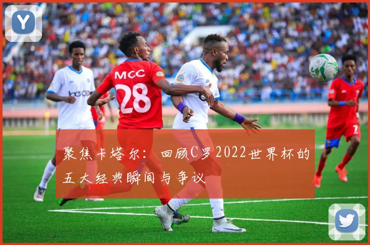 聚焦卡塔尔：回顾C罗2022世界杯的五大经典瞬间与争议