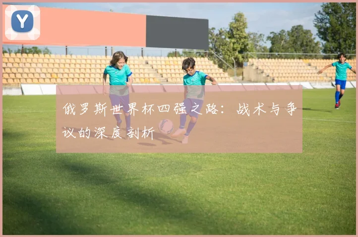 俄罗斯世界杯四强之路:战术与争议的深度剖析