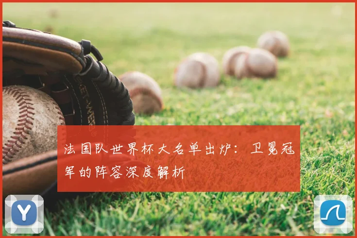 法国队世界杯大名单出炉：卫冕冠军的阵容深度解析