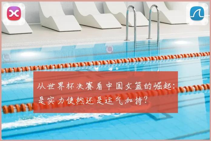从世界杯决赛看中国女篮的崛起：是实力使然还是运气加持？