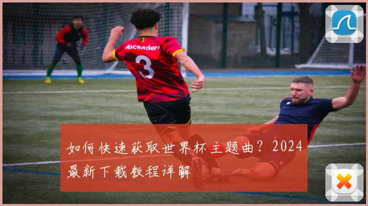 如何快速获取世界杯主题曲？2024最新下载教程详解