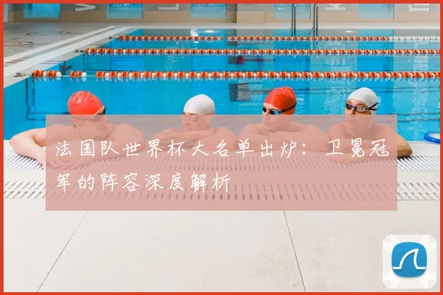 法国队世界杯大名单出炉：卫冕冠军的阵容深度解析