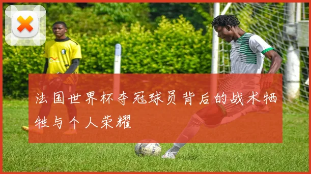 法国世界杯夺冠球员背后的战术牺牲与个人荣耀
