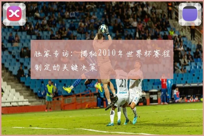 独家专访：揭秘2010年世界杯赛程制定的关键决策