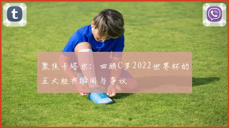 聚焦卡塔尔：回顾C罗2022世界杯的五大经典瞬间与争议