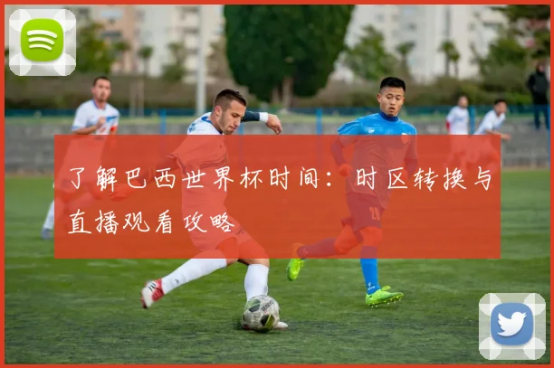了解巴西世界杯时间:时区转换与直播观看攻略