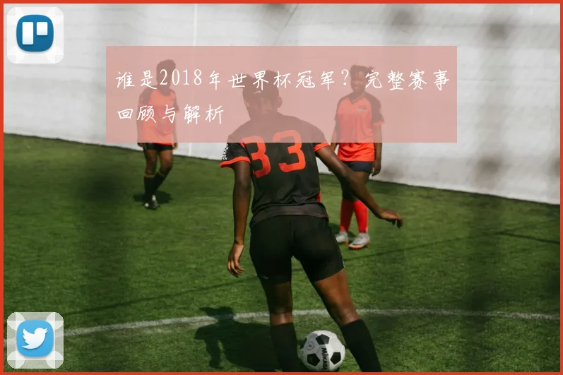 谁是2018年世界杯冠军？完整赛事回顾与解析
