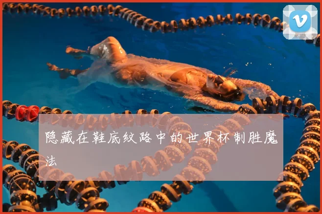 隐藏在鞋底纹路中的世界杯制胜魔法