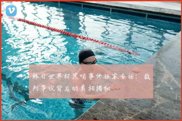 韩日世界杯黑哨事件独家专访：裁判争议背后的真相揭秘
