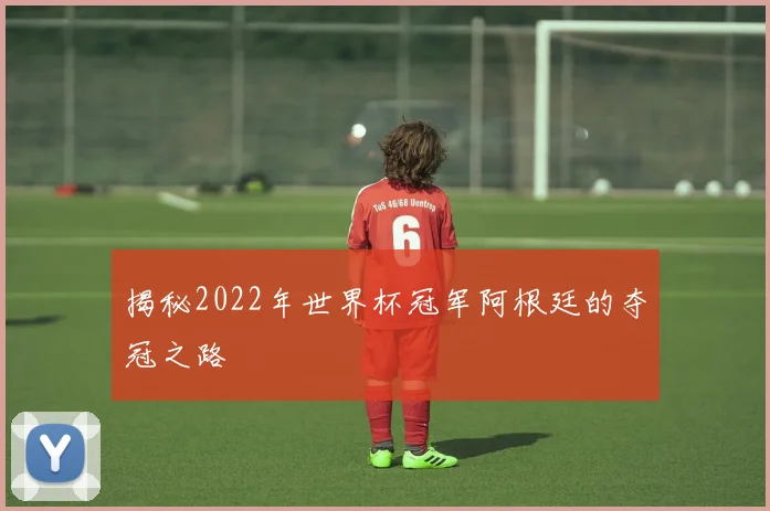 揭秘2022年世界杯冠军阿根廷的夺冠之路