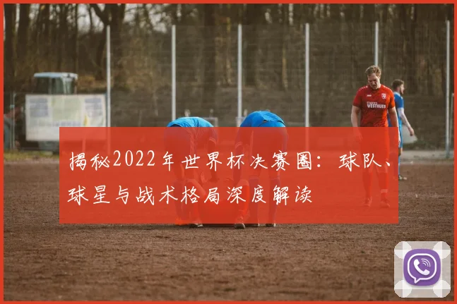 揭秘2022年世界杯决赛圈：球队、球星与战术格局深度解读