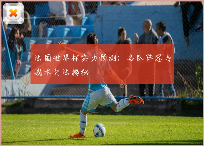 法国世界杯实力预测:各队阵容与战术打法揭秘
