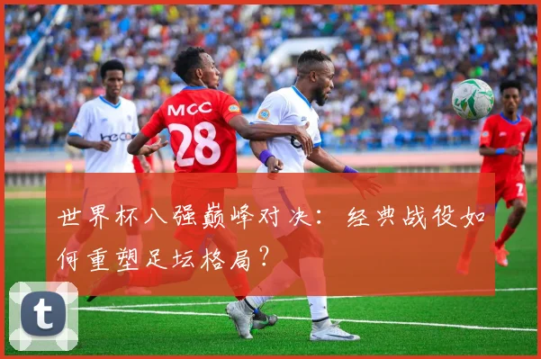 世界杯八强巅峰对决：经典战役如何重塑足坛格局？
