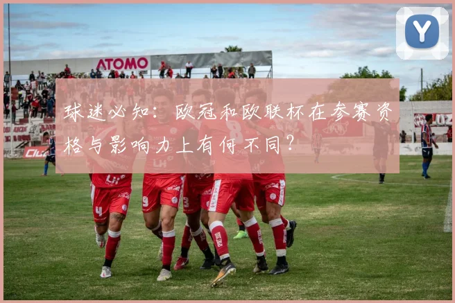 球迷必知：欧冠和欧联杯在参赛资格与影响力上有何不同？
