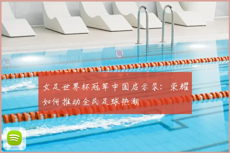 女足世界杯冠军中国启示录：荣耀如何推动全民足球热潮