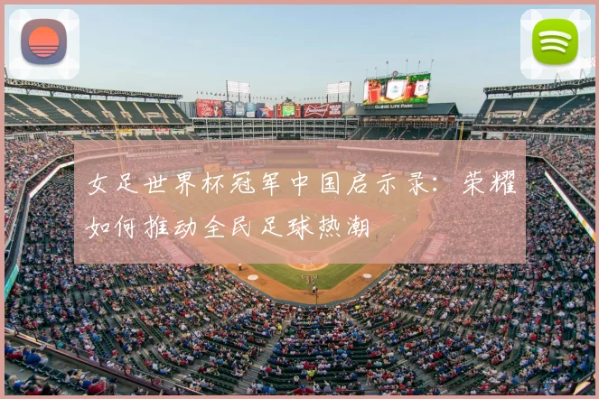 女足世界杯冠军中国启示录：荣耀如何推动全民足球热潮