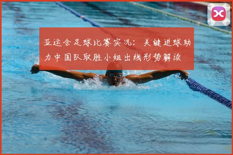 亚运会足球比赛实况:关键进球助力中国队取胜小组出线形势解读