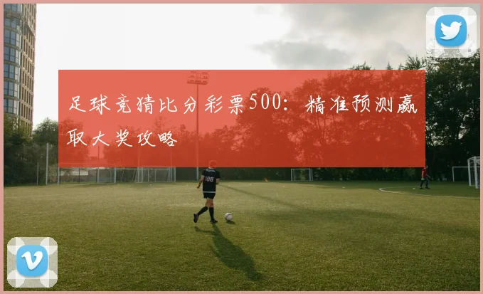 足球竞猜比分彩票500：精准预测赢取大奖攻略