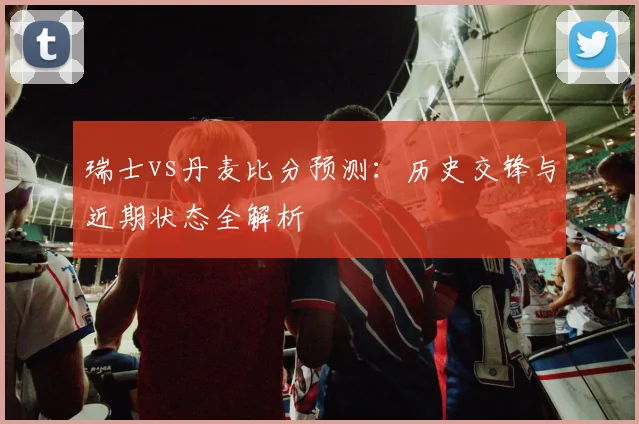 瑞士vs丹麦比分预测：历史交锋与近期状态全解析