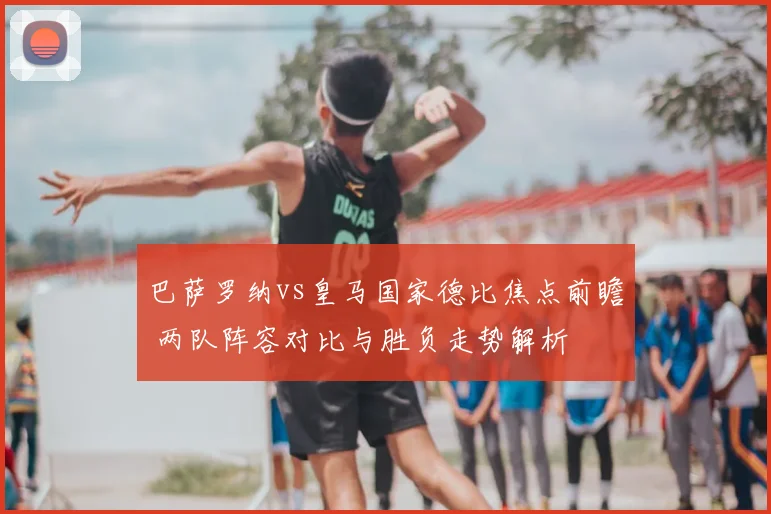 巴萨罗纳vs皇马国家德比焦点前瞻 两队阵容对比与胜负走势解析