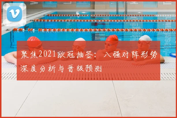 聚焦2021欧冠抽签：八强对阵形势深度分析与晋级预测